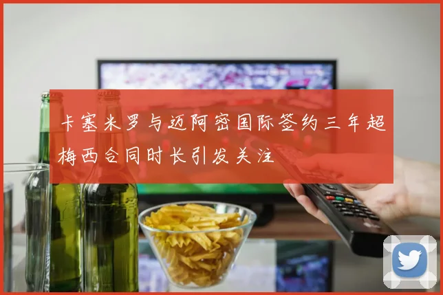 卡塞米罗与迈阿密国际签约三年超梅西合同时长引发关注