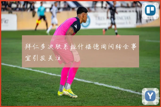 拜仁多次联系拉什福德询问转会事宜引发关注