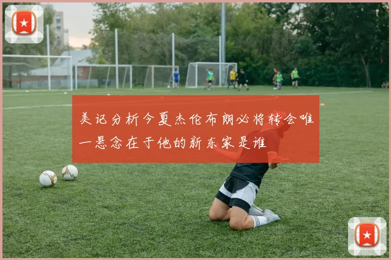美记分析今夏杰伦布朗必将转会唯一悬念在于他的新东家是谁