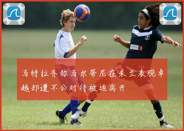 马特拉齐称马尔蒂尼在米兰表现卓越却遭不公对待被迫离开