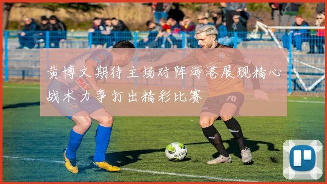 黄博文期待主场对阵海港展现精心战术力争打出精彩比赛