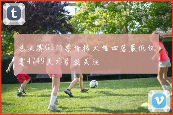 总决赛G3门票价格大幅回落最低仅需4749美元引发关注