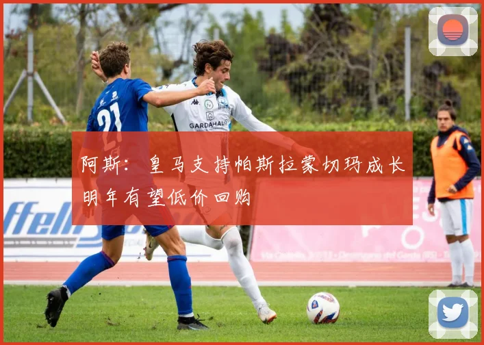 阿斯：皇马支持帕斯拉蒙切玛成长明年有望低价回购