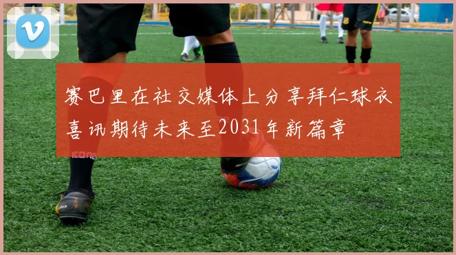 赛巴里在社交媒体上分享拜仁球衣喜讯期待未来至2031年新篇章