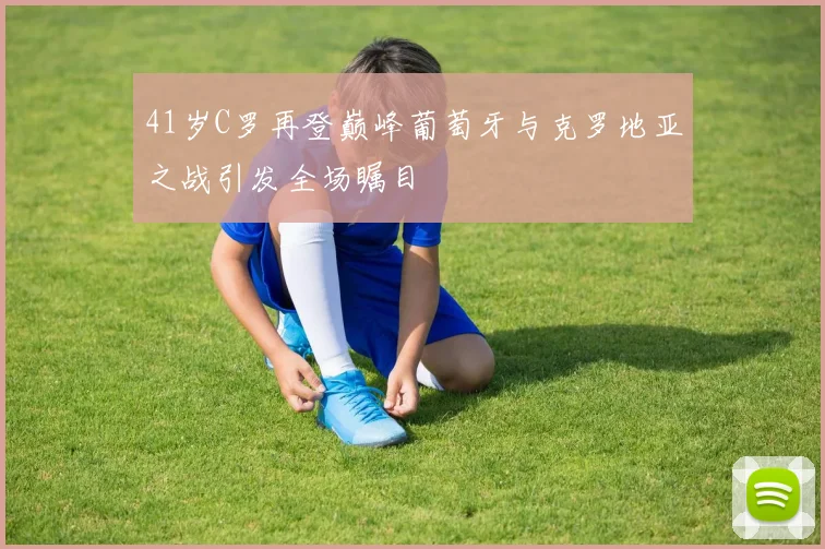 41岁C罗再登巅峰葡萄牙与克罗地亚之战引发全场瞩目