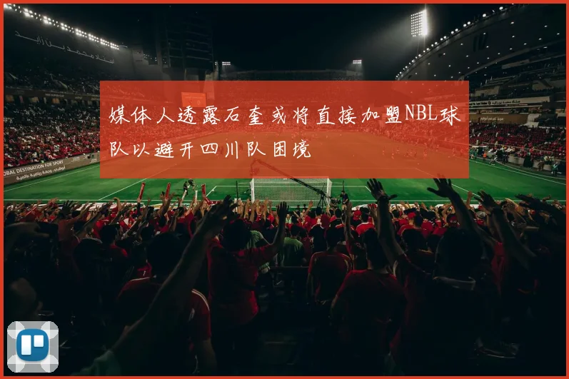 媒体人透露石奎或将直接加盟NBL球队以避开四川队困境