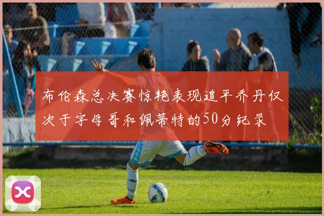 布伦森总决赛惊艳表现追平乔丹仅次于字母哥和佩蒂特的50分纪录