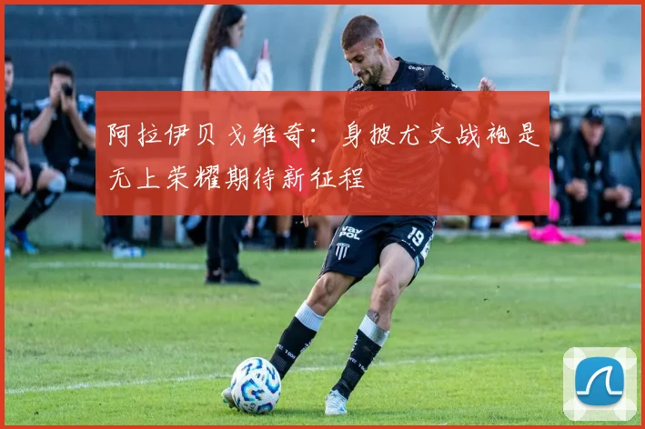 阿拉伊贝戈维奇：身披尤文战袍是无上荣耀期待新征程